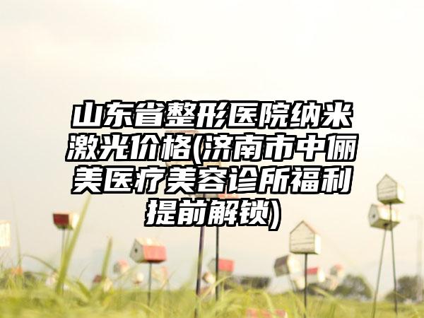 山东省整形医院纳米激光价格(济南市中俪美医疗美容诊所福利提前解锁)