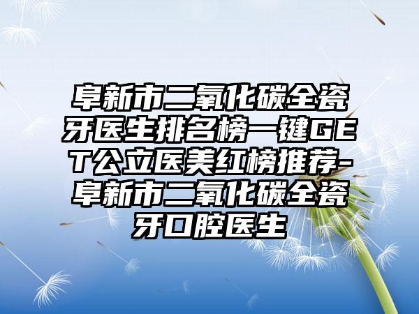 阜新市二氧化碳全瓷牙医生排名榜一键GET公立医美红榜推荐-阜新市二氧化碳全瓷牙口腔医生