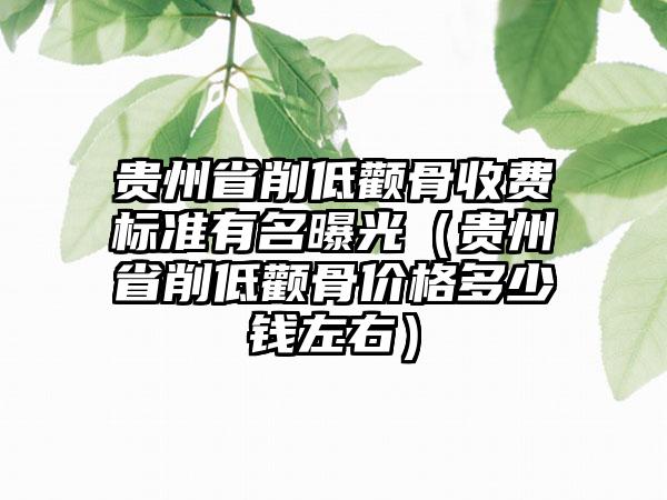 贵州省削低颧骨收费标准有名曝光（贵州省削低颧骨价格多少钱左右）