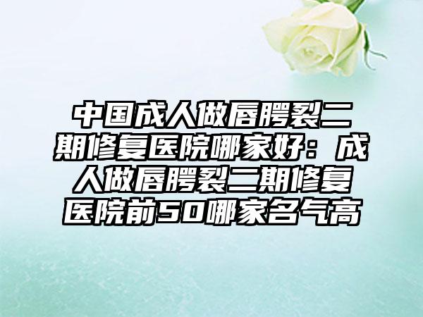 中国成人做唇腭裂二期修复医院哪家好：成人做唇腭裂二期修复医院前50哪家名气高