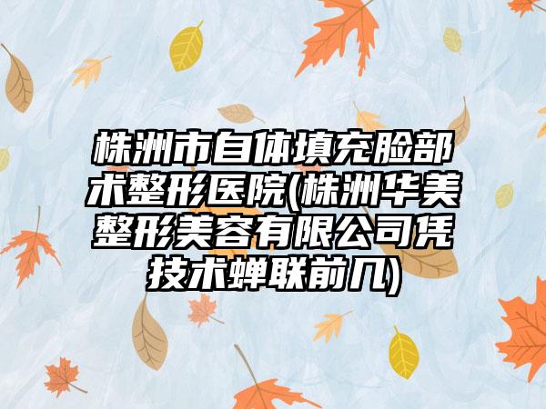 株洲市自体填充脸部术整形医院(株洲华美整形美容有限公司凭技术蝉联前几)