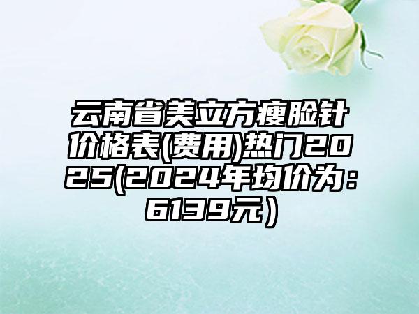 云南省美立方瘦脸针价格表(费用)热门2025(2024年均价为：6139元）