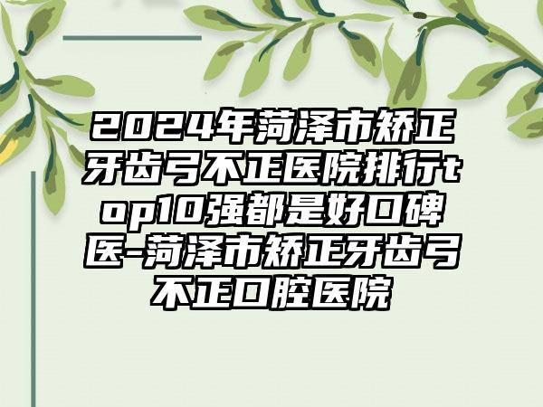 2024年菏泽市矫正牙齿弓不正医院排行top10强都是好口碑医-菏泽市矫正牙齿弓不正口腔医院