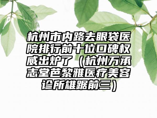 杭州市内路去眼袋医院排行前十位口碑权威出炉了（杭州万承志堂芭黎雅医疗美容诊所雄踞前三）