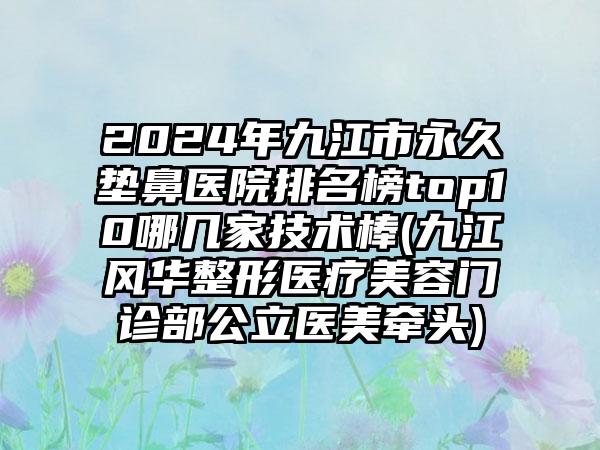 2024年九江市永久垫鼻医院排名榜top10哪几家技术棒(九江风华整形医疗美容门诊部公立医美牵头)