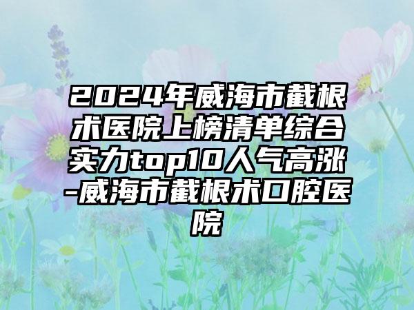 2024年威海市截根术医院上榜清单综合实力top10人气高涨-威海市截根术口腔医院