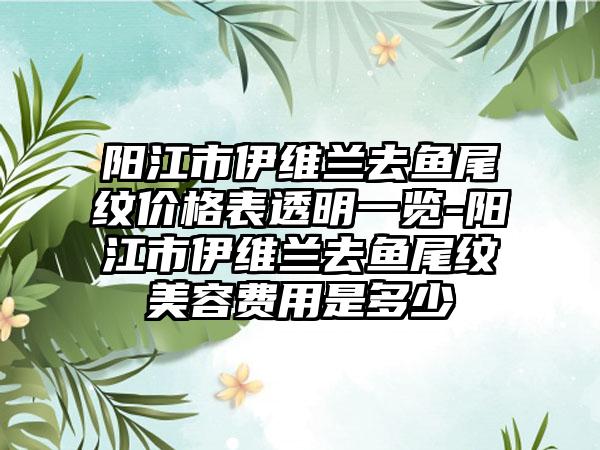 阳江市伊维兰去鱼尾纹价格表透明一览-阳江市伊维兰去鱼尾纹美容费用是多少