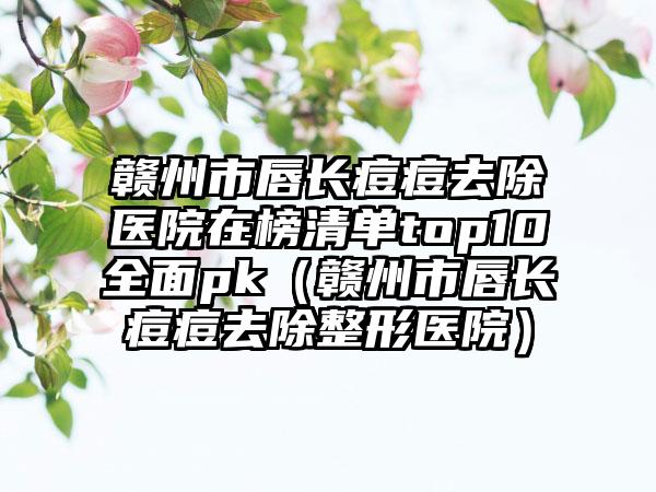 赣州市唇长痘痘去除医院在榜清单top10全面pk（赣州市唇长痘痘去除整形医院）