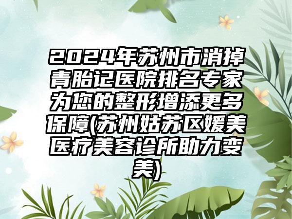 2024年苏州市消掉青胎记医院排名专家为您的整形增添更多保障(苏州姑苏区媛美医疗美容诊所助力变美)