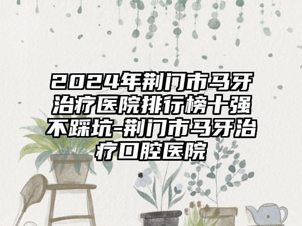 2024年荆门市马牙治疗医院排行榜十强不踩坑-荆门市马牙治疗口腔医院