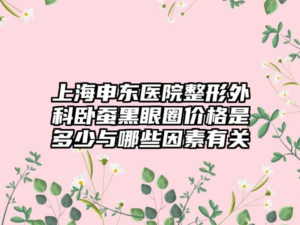 上海申东医院整形外科卧蚕黑眼圈价格是多少与哪些因素有关