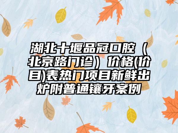 湖北十堰品冠口腔（北京路门诊）价格(价目)表热门项目新鲜出炉附普通镶牙案例