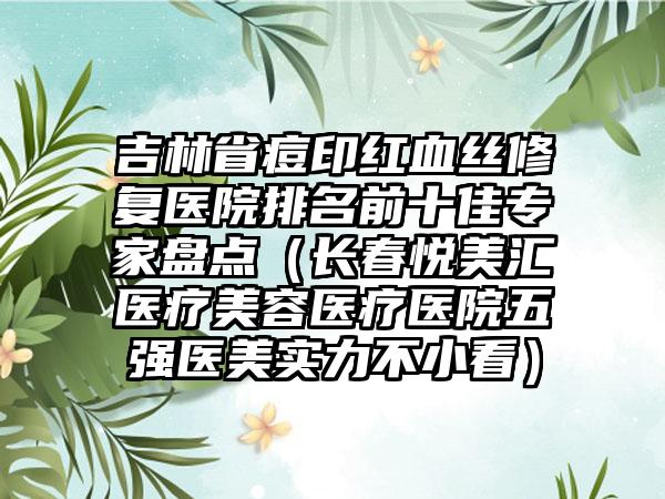 吉林省痘印红血丝修复医院排名前十佳专家盘点（长春悦美汇医疗美容医疗医院五强医美实力不小看）