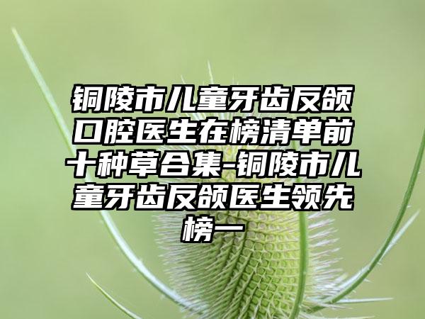 铜陵市儿童牙齿反颌口腔医生在榜清单前十种草合集-铜陵市儿童牙齿反颌医生领先榜一