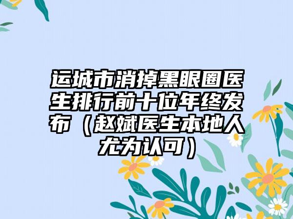 运城市消掉黑眼圈医生排行前十位年终发布（赵斌医生本地人尤为认可）