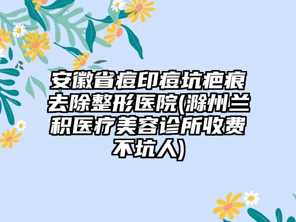 安徽省痘印痘坑疤痕去除整形医院(滁州兰积医疗美容诊所收费不坑人)