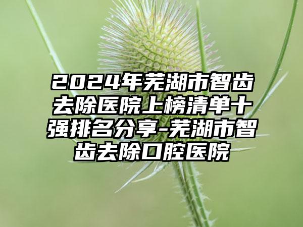 2024年芜湖市智齿去除医院上榜清单十强排名分享-芜湖市智齿去除口腔医院