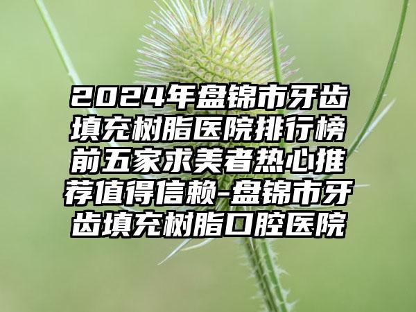 2024年盘锦市牙齿填充树脂医院排行榜前五家求美者热心推荐值得信赖-盘锦市牙齿填充树脂口腔医院