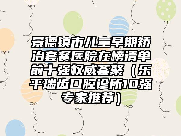 景德镇市儿童早期矫治套餐医院在榜清单前十强权威荟聚（乐平瑞齿口腔诊所10强专家推荐）