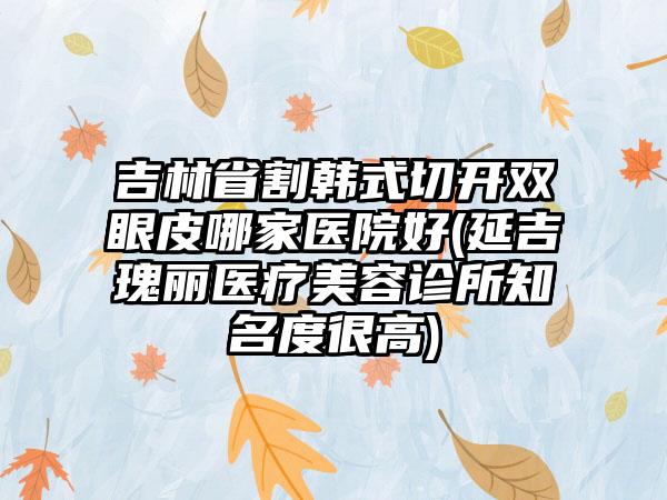 吉林省割韩式切开双眼皮哪家医院好(延吉瑰丽医疗美容诊所知名度很高)