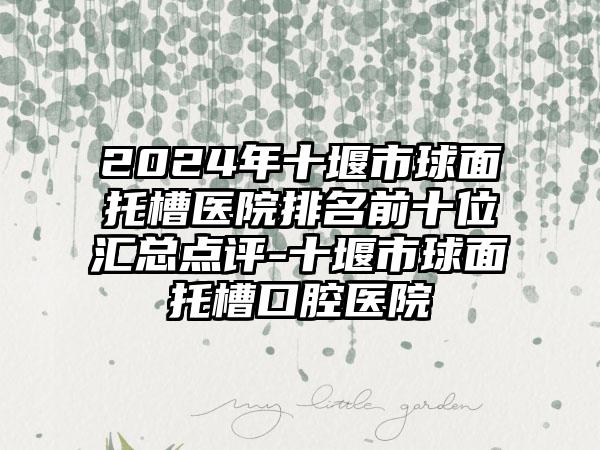 2024年十堰市球面托槽医院排名前十位汇总点评-十堰市球面托槽口腔医院