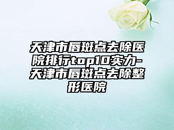 天津市唇斑点去除医院排行top10实力-天津市唇斑点去除整形医院