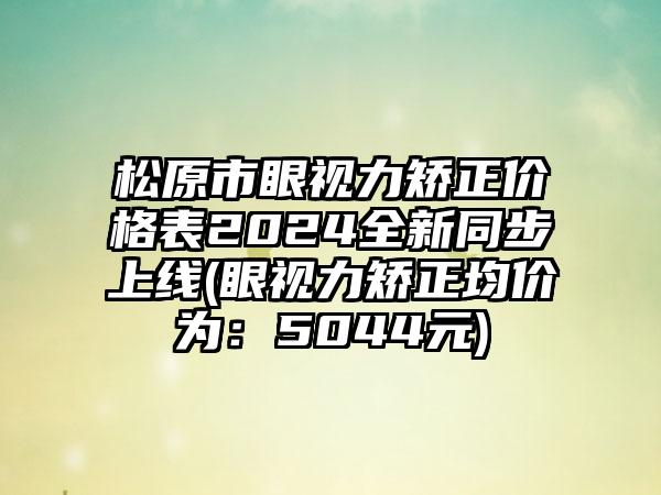 松原市眼视力矫正价格表2024全新同步上线(眼视力矫正均价为：5044元)