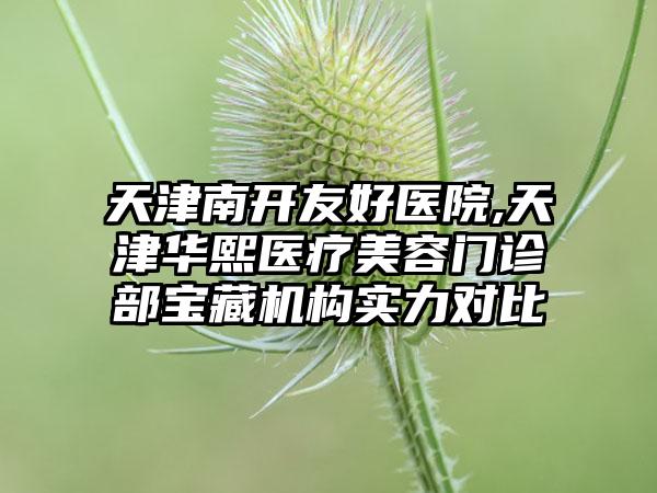 天津南开友好医院,天津华熙医疗美容门诊部宝藏机构实力对比