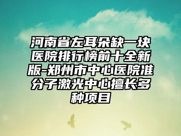 河南省左耳朵缺一块医院排行榜前十全新版-郑州市中心医院准分子激光中心擅长多种项目