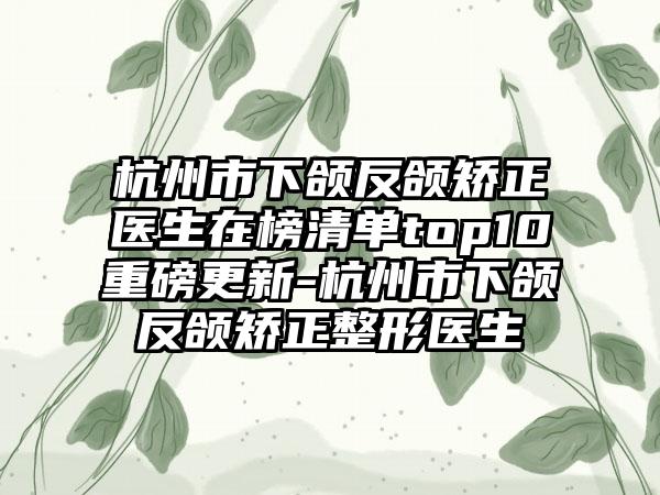 杭州市下颌反颌矫正医生在榜清单top10重磅更新-杭州市下颌反颌矫正整形医生