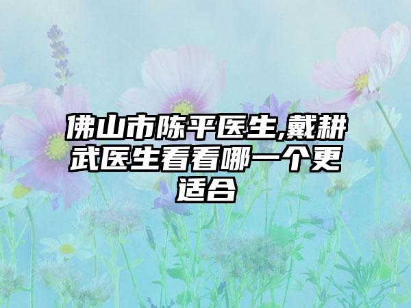 佛山市陈平医生,戴耕武医生看看哪一个更适合