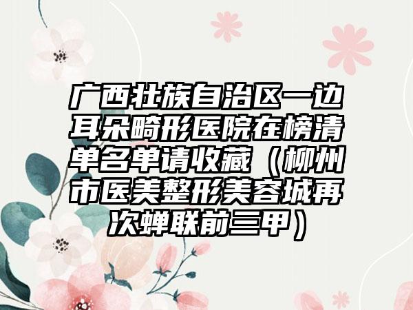 广西壮族自治区一边耳朵畸形医院在榜清单名单请收藏（柳州市医美整形美容城再次蝉联前三甲）