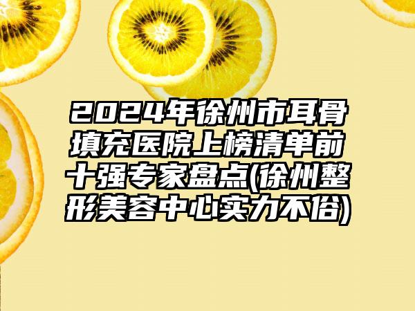 2024年徐州市耳骨填充医院上榜清单前十强专家盘点(徐州整形美容中心实力不俗)