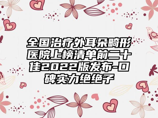 全国治疗外耳朵畸形医院上榜清单前二十佳2022版发布-口碑实力绝绝子