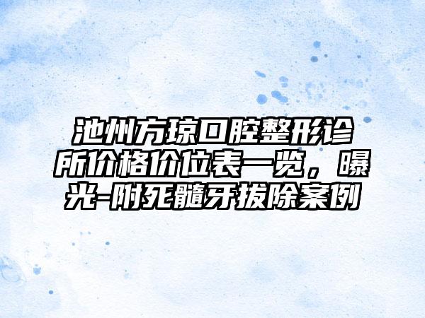 池州方琼口腔整形诊所价格价位表一览，曝光-附死髓牙拔除案例