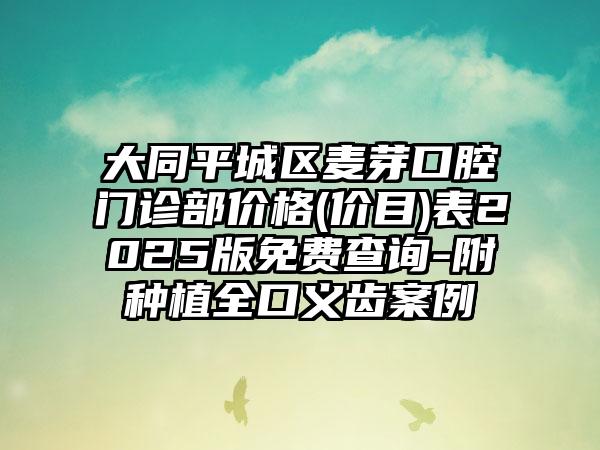 大同平城区麦芽口腔门诊部价格(价目)表2025版免费查询-附种植全口义齿案例