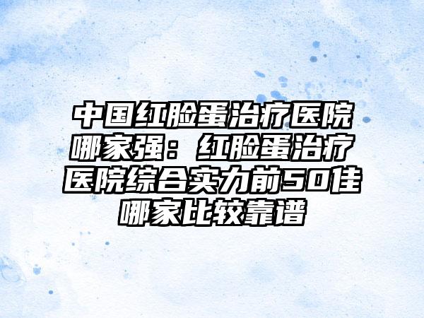 中国红脸蛋治疗医院哪家强：红脸蛋治疗医院综合实力前50佳哪家比较靠谱