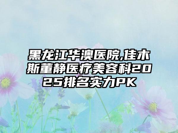 黑龙江华澳医院,佳木斯董静医疗美容科2025排名实力PK