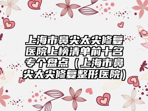 上海市鼻尖太尖修复医院上榜清单前十名专个盘点（上海市鼻尖太尖修复整形医院）