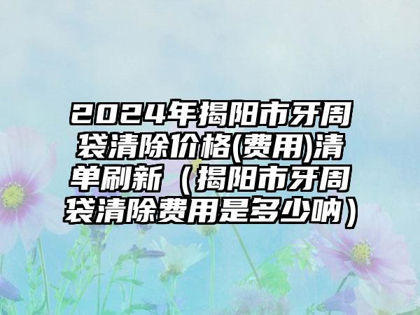 2024年揭阳市牙周袋清除价格(费用)清单刷新（揭阳市牙周袋清除费用是多少呐）