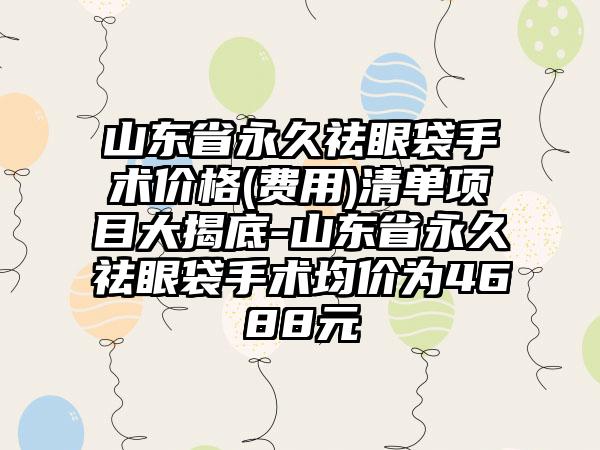 山东省永久祛眼袋手术价格(费用)清单项目大揭底-山东省永久祛眼袋手术均价为4688元