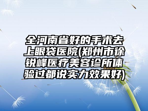 全河南省好的手术去上眼袋医院(郑州市徐锐峰医疗美容诊所体验过都说实力效果好)