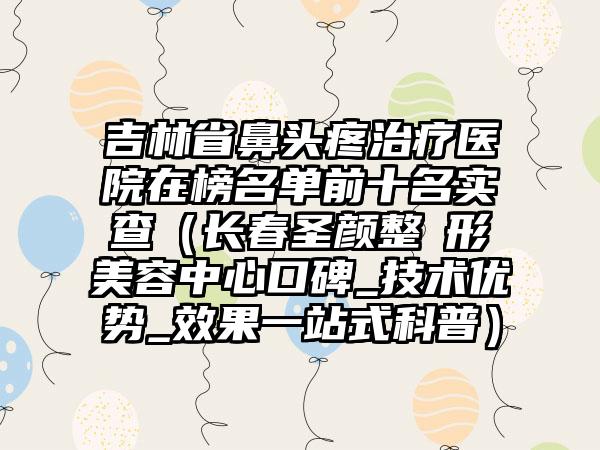 吉林省鼻头疼治疗医院在榜名单前十名实查（长春圣颜整​形美容中心口碑_技术优势_效果一站式科普）