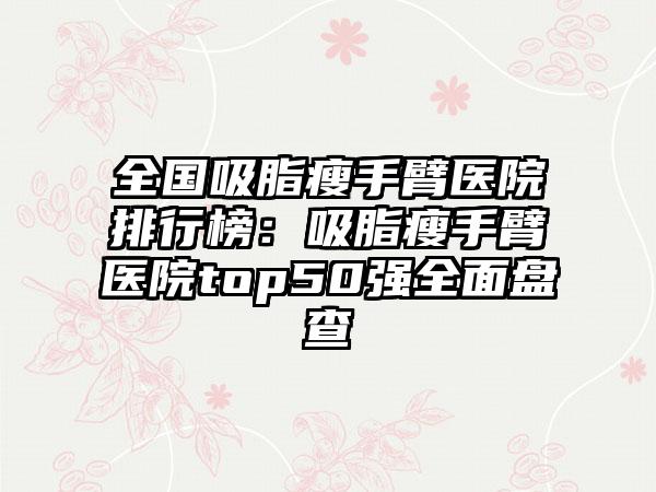 全国吸脂瘦手臂医院排行榜：吸脂瘦手臂医院top50强全面盘查