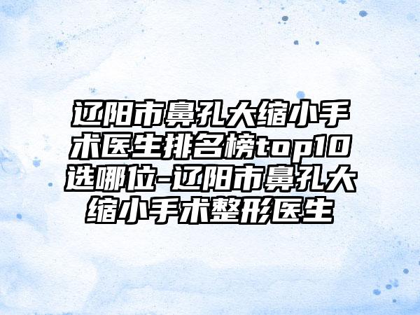 辽阳市鼻孔大缩小手术医生排名榜top10选哪位-辽阳市鼻孔大缩小手术整形医生