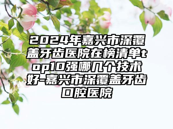 2024年嘉兴市深覆盖牙齿医院在榜清单top10强哪几个技术好-嘉兴市深覆盖牙齿口腔医院