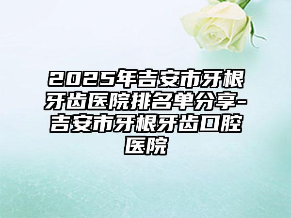 2025年吉安市牙根牙齿医院排名单分享-吉安市牙根牙齿口腔医院