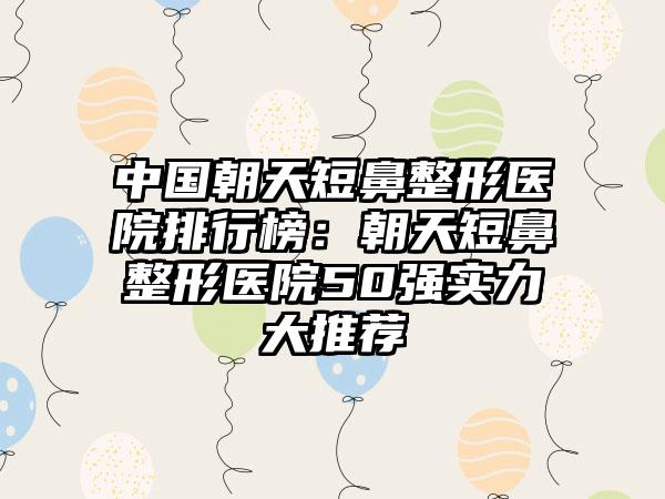 中国朝天短鼻整形医院排行榜：朝天短鼻整形医院50强实力大推荐