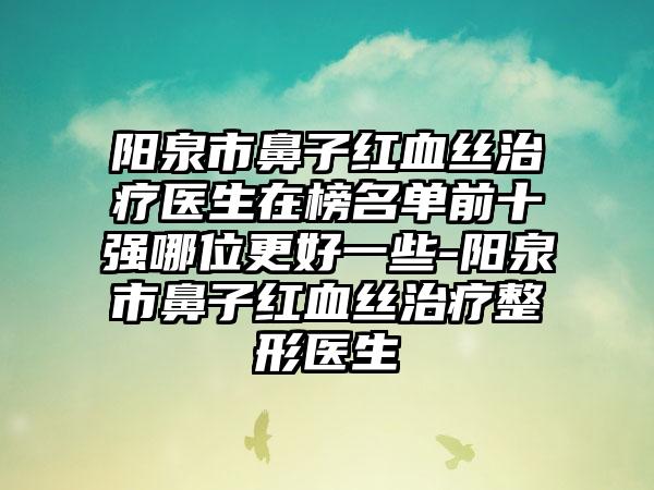 阳泉市鼻子红血丝治疗医生在榜名单前十强哪位更好一些-阳泉市鼻子红血丝治疗整形医生