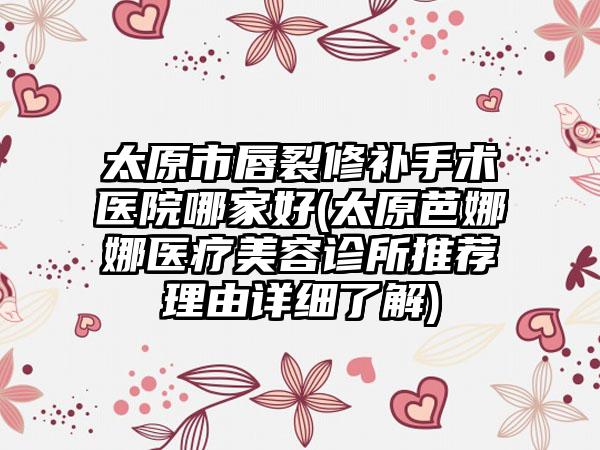 太原市唇裂修补手术医院哪家好(太原芭娜娜医疗美容诊所推荐理由详细了解)